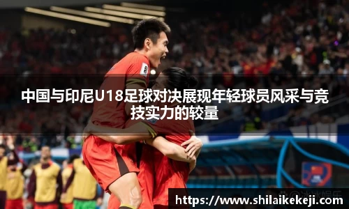 中国与印尼U18足球对决展现年轻球员风采与竞技实力的较量